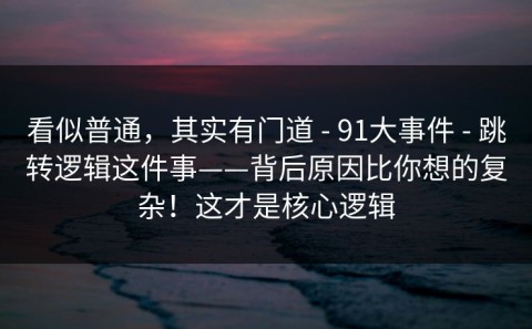 看似普通，其实有门道 - 91大事件 - 跳转逻辑这件事——背后原因比你想的复杂！这才是核心逻辑