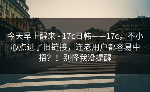 今天早上醒来 - 17c日韩——17c，不小心点进了旧链接，连老用户都容易中招？！别怪我没提醒