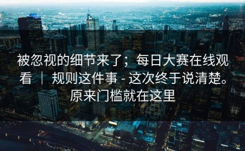 被忽视的细节来了；每日大赛在线观看 ｜ 规则这件事 - 这次终于说清楚。原来门槛就在这里