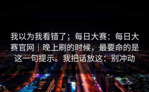 我以为我看错了；每日大赛：每日大赛官网｜晚上刷的时候，最要命的是这一句提示。我把话放这：别冲动