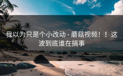 我以为只是个小改动 - 蘑菇视频！！这波到底谁在搞事