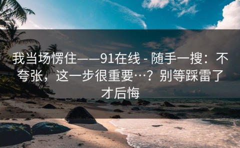 我当场愣住——91在线 - 随手一搜：不夸张，这一步很重要…？别等踩雷了才后悔