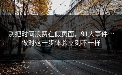 别把时间浪费在假页面，91大事件…做对这一步体验立刻不一样