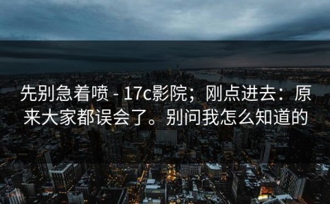 先别急着喷 - 17c影院；刚点进去：原来大家都误会了。别问我怎么知道的