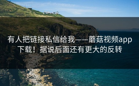 有人把链接私信给我——蘑菇视频app下载！据说后面还有更大的反转