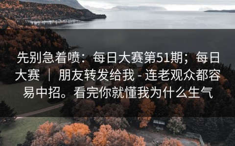 先别急着喷：每日大赛第51期；每日大赛 ｜ 朋友转发给我 - 连老观众都容易中招。看完你就懂我为什么生气