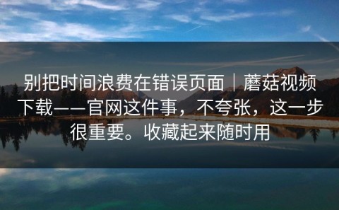 别把时间浪费在错误页面｜蘑菇视频下载——官网这件事，不夸张，这一步很重要。收藏起来随时用