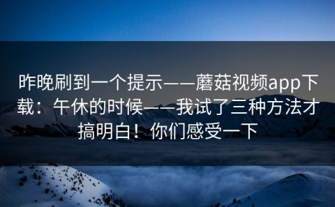 昨晚刷到一个提示——蘑菇视频app下载：午休的时候——我试了三种方法才搞明白！你们感受一下