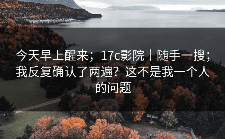 今天早上醒来；17c影院｜随手一搜；我反复确认了两遍？这不是我一个人的问题
