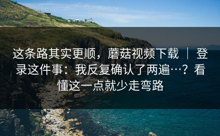 这条路其实更顺，蘑菇视频下载 ｜ 登录这件事：我反复确认了两遍…？看懂这一点就少走弯路