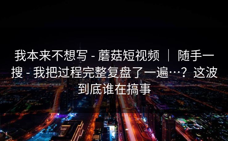 我本来不想写 - 蘑菇短视频 ｜ 随手一搜 - 我把过程完整复盘了一遍…？这波到底谁在搞事