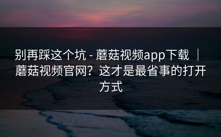 别再踩这个坑 - 蘑菇视频app下载 ｜ 蘑菇视频官网？这才是最省事的打开方式