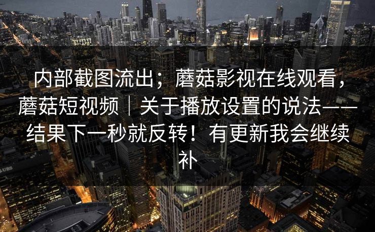 内部截图流出；蘑菇影视在线观看，蘑菇短视频｜关于播放设置的说法——结果下一秒就反转！有更新我会继续补