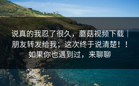 说真的我忍了很久，蘑菇视频下载｜朋友转发给我；这次终于说清楚！！如果你也遇到过，来聊聊