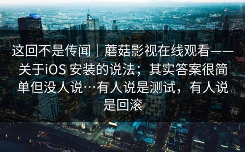 这回不是传闻｜蘑菇影视在线观看——关于iOS 安装的说法；其实答案很简单但没人说…有人说是测试，有人说是回滚