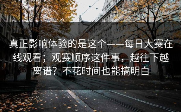 真正影响体验的是这个——每日大赛在线观看；观赛顺序这件事，越往下越离谱？不花时间也能搞明白