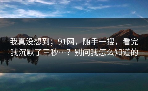 我真没想到；91网，随手一搜，看完我沉默了三秒…？别问我怎么知道的