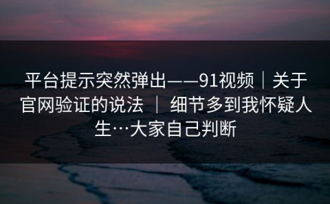 平台提示突然弹出——91视频｜关于官网验证的说法 ｜ 细节多到我怀疑人生…大家自己判断