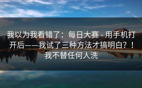 我以为我看错了：每日大赛 - 用手机打开后——我试了三种方法才搞明白？！我不替任何人洗