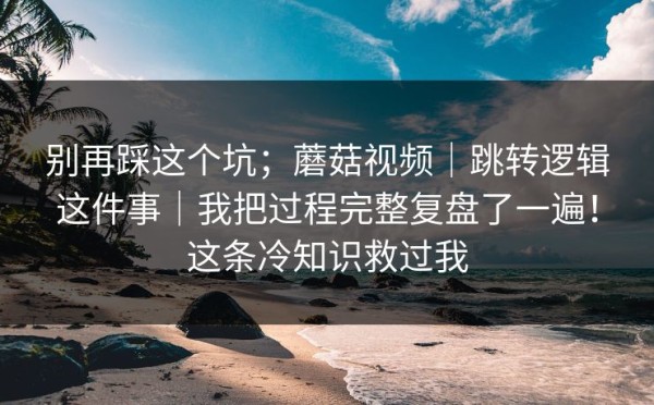 别再踩这个坑；蘑菇视频｜跳转逻辑这件事｜我把过程完整复盘了一遍！这条冷知识救过我
