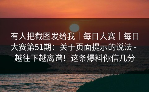 有人把截图发给我｜每日大赛｜每日大赛第51期：关于页面提示的说法 - 越往下越离谱！这条爆料你信几分