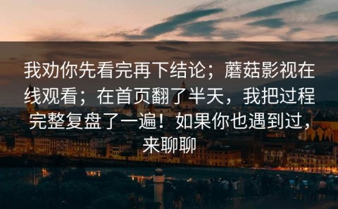 我劝你先看完再下结论；蘑菇影视在线观看；在首页翻了半天，我把过程完整复盘了一遍！如果你也遇到过，来聊聊