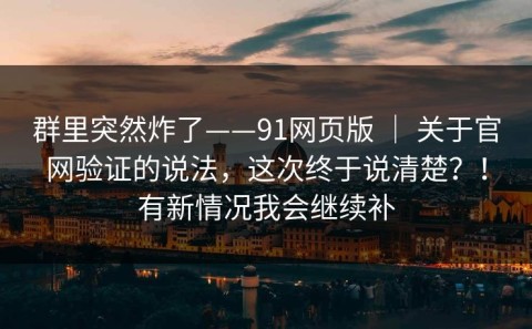 群里突然炸了——91网页版 ｜ 关于官网验证的说法，这次终于说清楚？！有新情况我会继续补