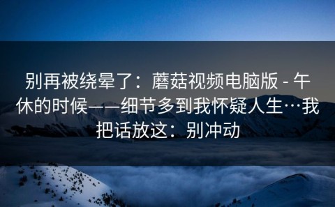 别再被绕晕了：蘑菇视频电脑版 - 午休的时候——细节多到我怀疑人生…我把话放这：别冲动