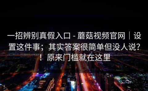 一招辨别真假入口 - 蘑菇视频官网｜设置这件事；其实答案很简单但没人说？！原来门槛就在这里