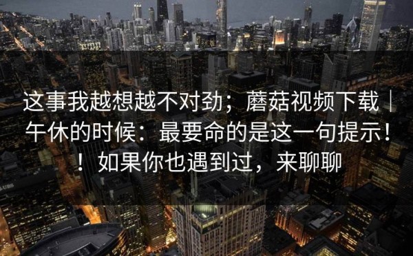 这事我越想越不对劲；蘑菇视频下载｜午休的时候：最要命的是这一句提示！！如果你也遇到过，来聊聊
