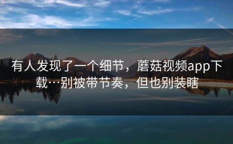 有人发现了一个细节，蘑菇视频app下载…别被带节奏，但也别装瞎