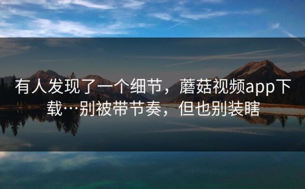 有人发现了一个细节，蘑菇视频app下载…别被带节奏，但也别装瞎