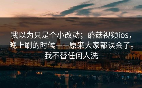 我以为只是个小改动；蘑菇视频ios，晚上刷的时候——原来大家都误会了。我不替任何人洗