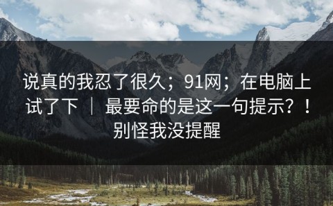说真的我忍了很久；91网；在电脑上试了下 ｜ 最要命的是这一句提示？！别怪我没提醒