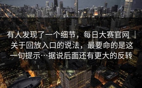 有人发现了一个细节，每日大赛官网 ｜ 关于回放入口的说法，最要命的是这一句提示…据说后面还有更大的反转