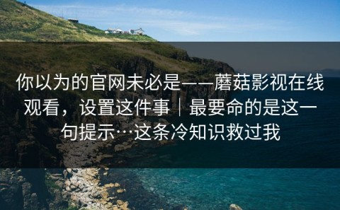 你以为的官网未必是——蘑菇影视在线观看，设置这件事｜最要命的是这一句提示…这条冷知识救过我