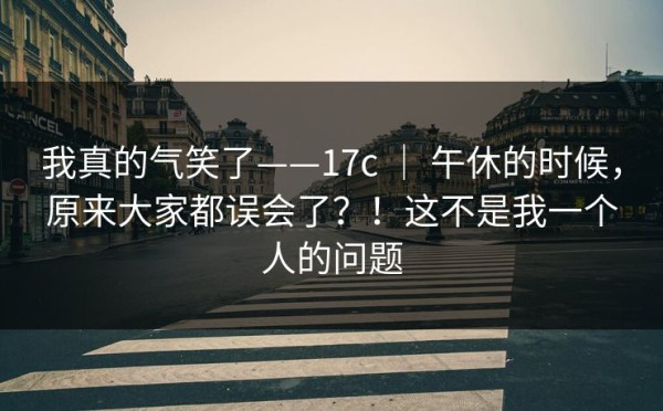 我真的气笑了——17c ｜ 午休的时候，原来大家都误会了？！这不是我一个人的问题