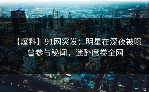 【爆料】91网突发：明星在深夜被曝曾参与秘闻，迷醉席卷全网