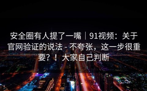 安全圈有人提了一嘴｜91视频：关于官网验证的说法 - 不夸张，这一步很重要？！大家自己判断