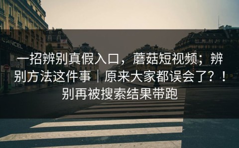 一招辨别真假入口，蘑菇短视频；辨别方法这件事｜原来大家都误会了？！别再被搜索结果带跑
