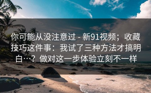 你可能从没注意过 - 新91视频；收藏技巧这件事：我试了三种方法才搞明白…？做对这一步体验立刻不一样