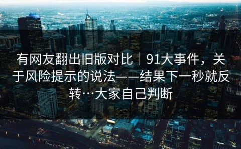 有网友翻出旧版对比｜91大事件，关于风险提示的说法——结果下一秒就反转…大家自己判断