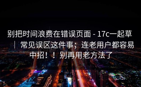 别把时间浪费在错误页面 - 17c一起草 ｜ 常见误区这件事；连老用户都容易中招！！别再用老方法了