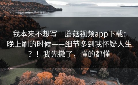 我本来不想写｜蘑菇视频app下载：晚上刷的时候——细节多到我怀疑人生？！我先撤了，懂的都懂
