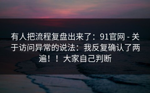 有人把流程复盘出来了：91官网 - 关于访问异常的说法：我反复确认了两遍！！大家自己判断