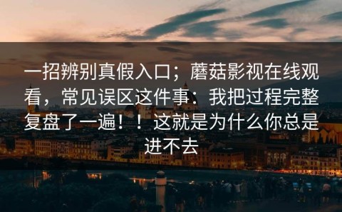 一招辨别真假入口；蘑菇影视在线观看，常见误区这件事：我把过程完整复盘了一遍！！这就是为什么你总是进不去