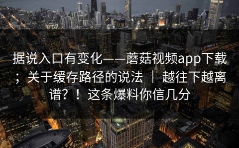 据说入口有变化——蘑菇视频app下载；关于缓存路径的说法 ｜ 越往下越离谱？！这条爆料你信几分