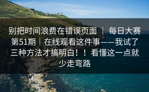 别把时间浪费在错误页面 ｜ 每日大赛第51期｜在线观看这件事——我试了三种方法才搞明白！！看懂这一点就少走弯路
