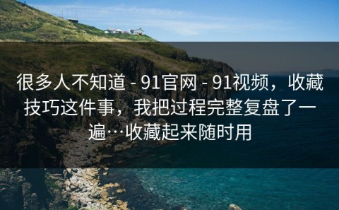 很多人不知道 - 91官网 - 91视频，收藏技巧这件事，我把过程完整复盘了一遍…收藏起来随时用