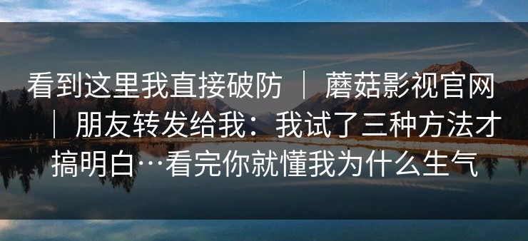 看到这里我直接破防 ｜ 蘑菇影视官网 ｜ 朋友转发给我：我试了三种方法才搞明白…看完你就懂我为什么生气